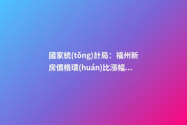 國家統(tǒng)計局：福州新房價格環(huán)比漲幅擴大，二手房價連跌半年